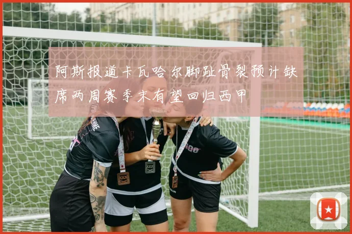 阿斯报道卡瓦哈尔脚趾骨裂预计缺席两周赛季末有望回归西甲