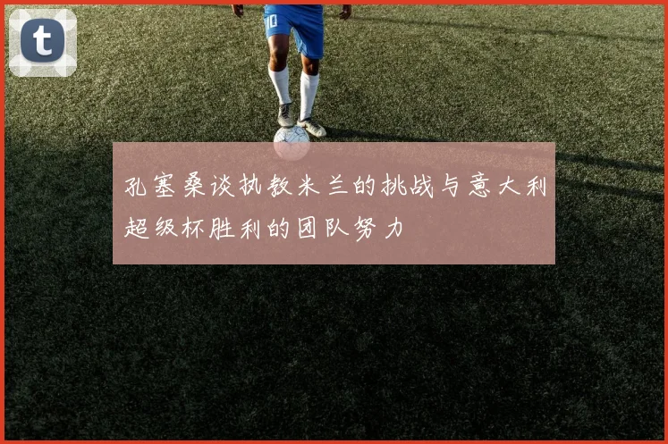 孔塞桑谈执教米兰的挑战与意大利超级杯胜利的团队努力
