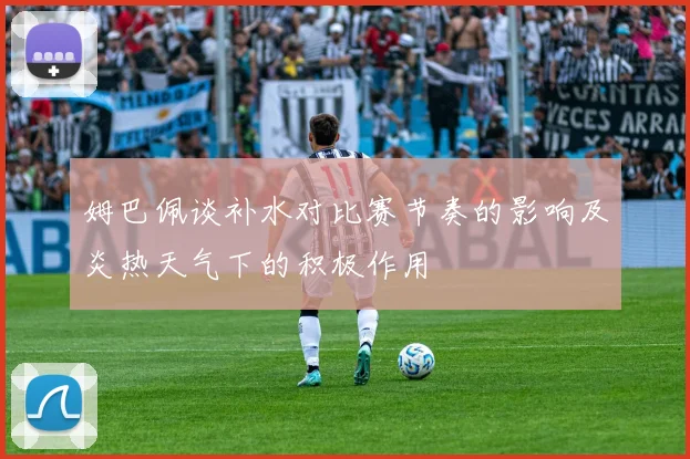 姆巴佩谈补水对比赛节奏的影响及炎热天气下的积极作用