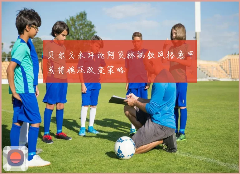 贝尔戈米评论阿莫林执教风格意甲或将施压改变策略