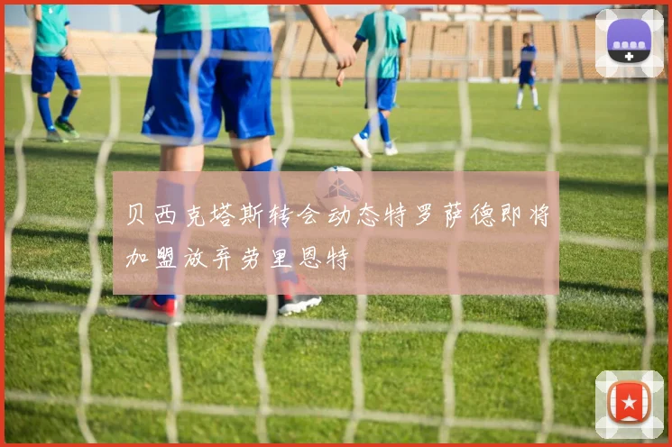 贝西克塔斯转会动态特罗萨德即将加盟放弃劳里恩特