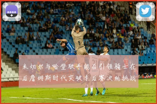 米切尔与哈登联手能否引领骑士在后詹姆斯时代突破季后赛次轮挑战