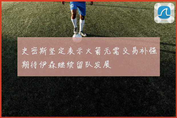 史密斯坚定表示火箭无需交易补强期待伊森继续留队发展
