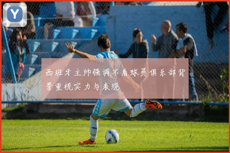 西班牙主帅强调不看球员俱乐部背景重视实力与表现
