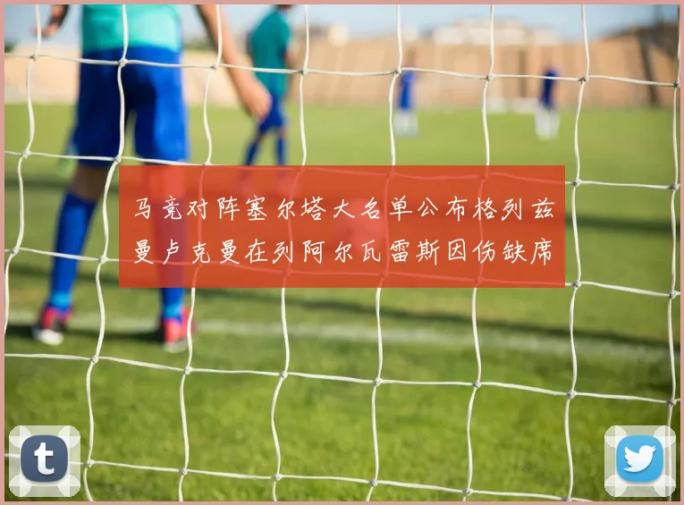 马竞对阵塞尔塔大名单公布格列兹曼卢克曼在列阿尔瓦雷斯因伤缺席