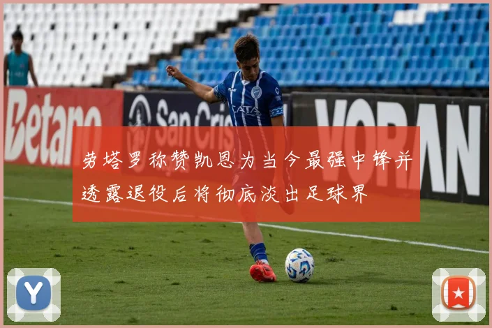 劳塔罗称赞凯恩为当今最强中锋并透露退役后将彻底淡出足球界
