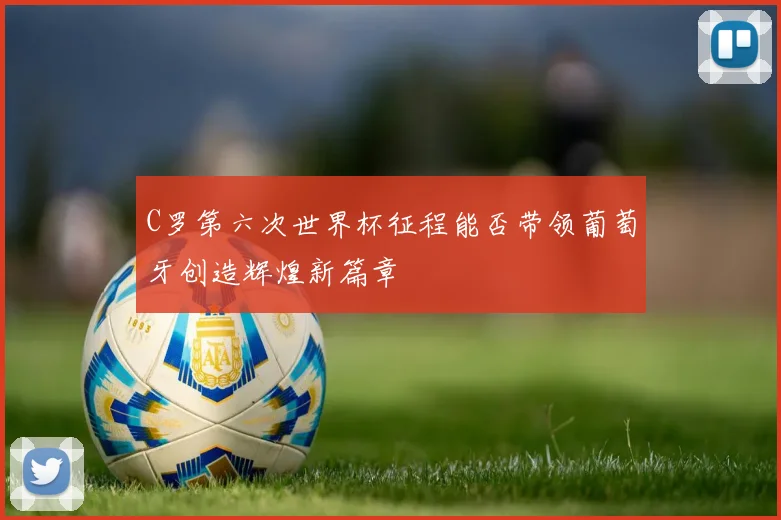 C罗第六次世界杯征程能否带领葡萄牙创造辉煌新篇章
