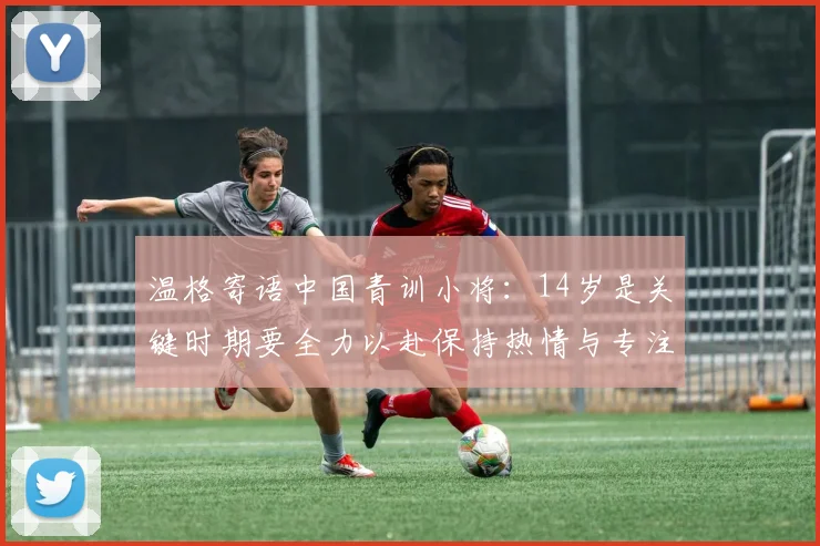 温格寄语中国青训小将：14岁是关键时期要全力以赴保持热情与专注